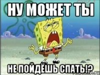 ну может ты не пойдёшь спать!?