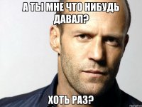 а ты мне что нибудь давал? хоть раз?