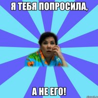 Я тебя попросила, а не его!