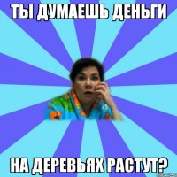 Ты думаешь деньги на деревьях растут?