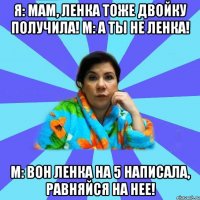 Я: Мам, Ленка тоже двойку получила! М: А ты не Ленка! М: Вон Ленка на 5 написала, равняйся на нее!