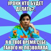 Уроки кто будет делать?, я в твоё время,себе такого не позволяла