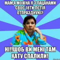 Мам,а можна я з пацанами своє 18ти лєтія отпраздную? Ні!!Шоб ви мені там хату спалили!