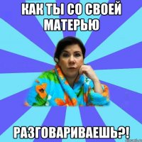 Как ты со своей матерью разговариваешь?!