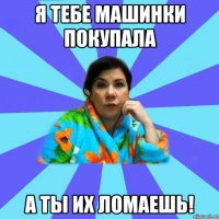 Я тебе машинки покупала а ты их ломаешь!