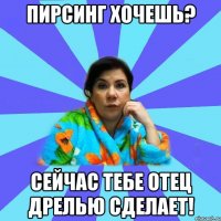 Пирсинг хочешь? Сейчас тебе отец дрелью сделает!