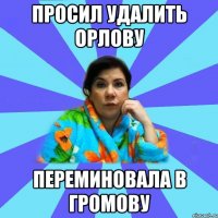 Просил удалить Орлову Переминовала в Громову