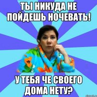 ты никуда не пойдешь ночевать! у тебя че своего дома нету?