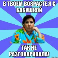 В твоем возрасте,я с бабушкой так не разговаривала!