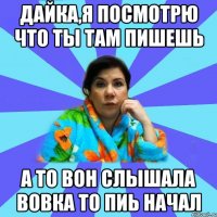 Дайка,я посмотрю что ты там пишешь А то вон слышала Вовка то пиь начал