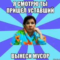 Я смотрю ты пришёл уставший Вынеси мусор