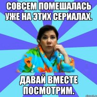 Совсем помешалась уже на этих сериалах. Давай вместе посмотрим.