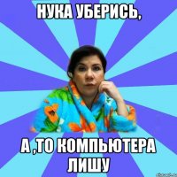 Нука уберись, а ,то компьютера лишу