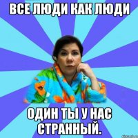 Все люди как люди Один ты у нас странный.