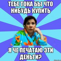 Тебе тока бы что нибудь купить Я че печатаю эти деньги?