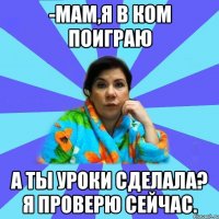 -Мам,я в ком поиграю А ты уроки сделала? Я проверю сейчас.