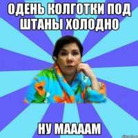 одень колготки под штаны холодно ну маааам