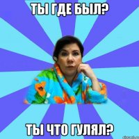 ты где был? ты что гулял?