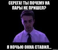 Серега! Ты почему на пары не пришел? Я ночью окна ставил...