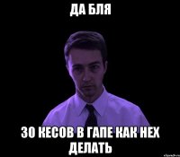 да бля 30 кесов в гапе как нех делать