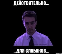 действительно... ...для слабаков...