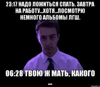 23:17 Надо ложиться спать. Завтра на работу...хотя...посмотрю немного альбомы ЛГШ. 06:28 Твою ж мать, какого ...