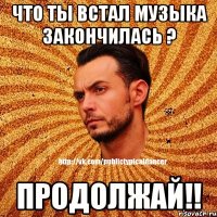 что ты встал музыка закончилась ? продолжай!!