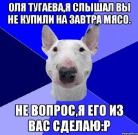 Оля Тугаева,я слышал вы не купили на завтра мясо. Не вопрос,я его из вас сделаю:р