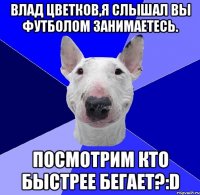 Влад Цветков,я слышал вы футболом занимаетесь. Посмотрим кто быстрее бегает?:D