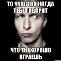 ТО ЧУВСТВО КОГДА ТЕБЕ ГОВОРЯТ ЧТО ТЫ ХОРОШО ИГРАЕШЬ