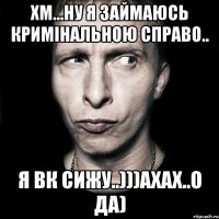 Хм...ну я займаюсь кримінальною справо.. Я вк сижу..)))ахах..о да)