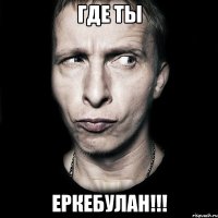 ГДЕ ТЫ ЕРКЕБУЛАН!!!