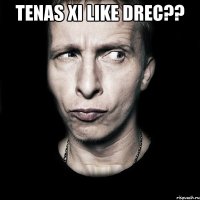 Tenas xi like drec?? 