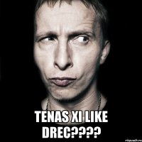  tenas xi like drec????