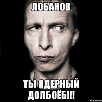 Лобанов Ты ядерный долбоёб!!!