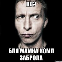 Кс? БЛЯ мамка комп заброла