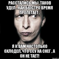 Расстались мы ,таков удел.. как быстро время пролетает.. Я к вам настолько охлодел, что ссу на снег , а он не тает!