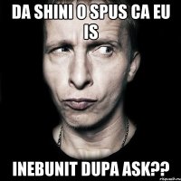 da shini o spus ca eu is inebunit dupa ask??