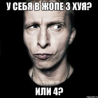 у себя в жопе 3 хуя? или 4?