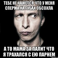 тебе не кажется что у меня сперма на губах обсохла а то мама за палит что я трахался с ею парнем