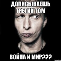 дописываешь третий том Война и мир???