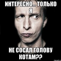 Интересно... только я НЕ СОСАЛ ГОЛОВУ КОТАМ??