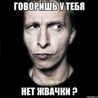 ГОВОРИШЬ У ТЕБЯ НЕТ ЖВАЧКИ ?