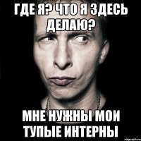 где я? Что я здесь делаю? мне нужны мои тупые интерны