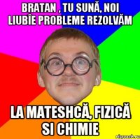 Bratan , tu sună, noi liubîe probleme rezolvăm la mateshcă, fizică si chimie