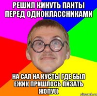 решил кинуть панты перед одноклассниками на сал на кусты где был ежик пришлось лизать жопу((