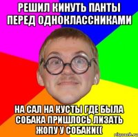 решил кинуть панты перед одноклассниками на сал на кусты где была собака пришлось лизать жопу у собаки((