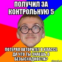 Получил за контрольную 5 Потерял авторитет в классе Да что ты знаешь о БЕЗЫСХОДНОСТИ?