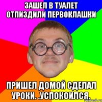 Зашел в туалет отпиздили первоклашки Пришел домой сделал уроки. .Успокоился.