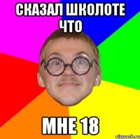 Сказал школоте что Мне 18